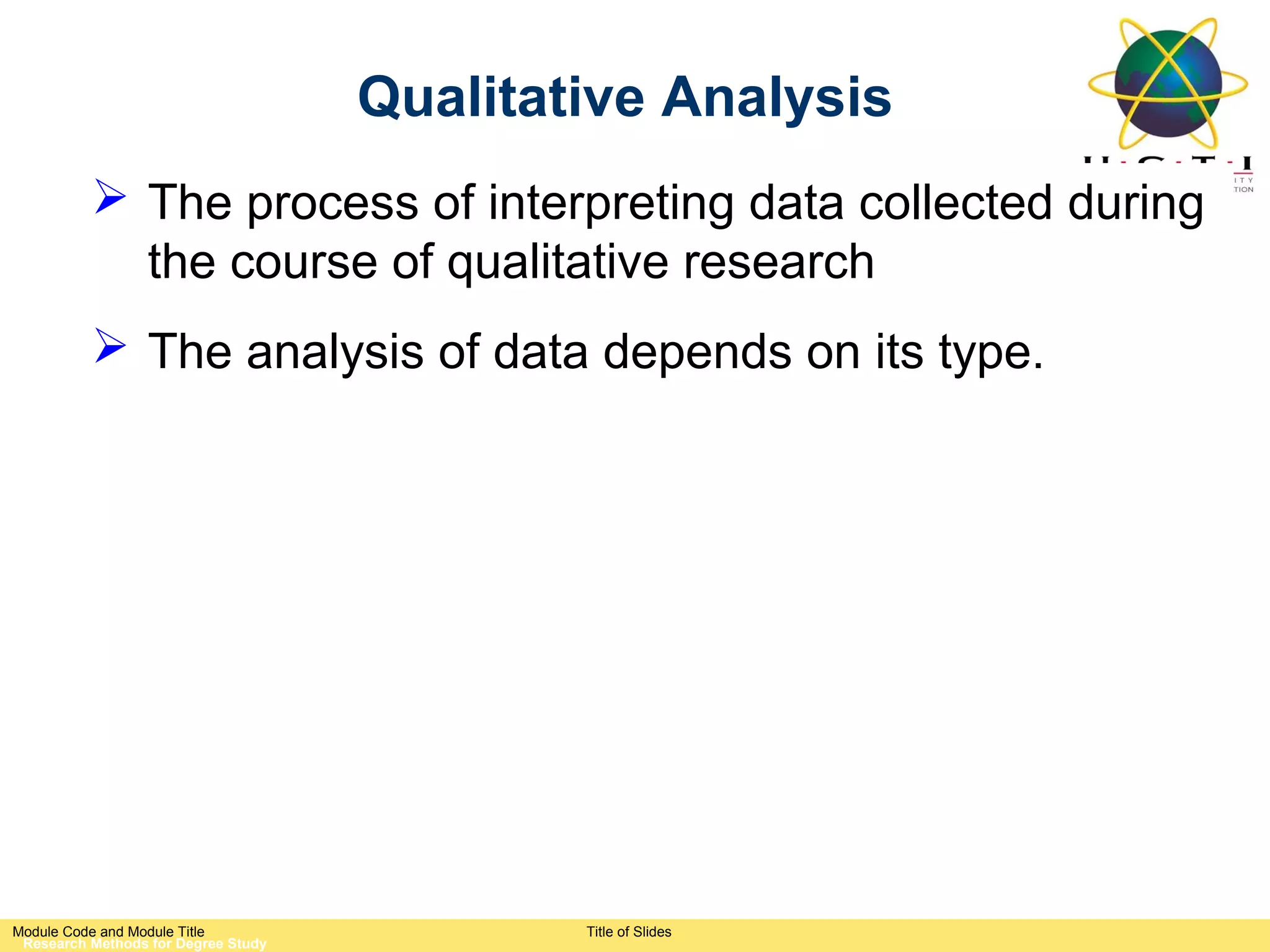 Qualitative Analysis
           The process of interpreting data collected during
            the course of qualitative research
           The analysis of data depends on its type.




Module Code and Module Title                 Title of Slides
 Research Methods for Degree Study
 