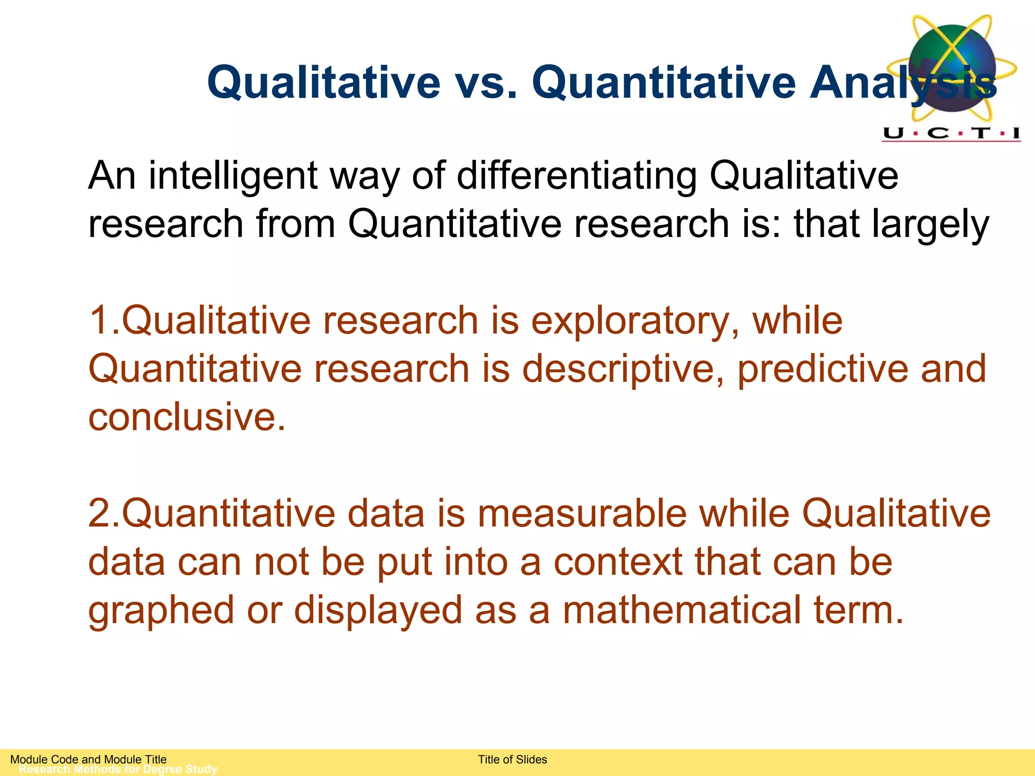 Qualitative vs. Quantitative Analysis
            An intelligent way of differentiating Qualitative
            research from Quantitative research is: that largely

            1.Qualitative research is exploratory, while
            Quantitative research is descriptive, predictive and
            conclusive.

            2.Quantitative data is measurable while Qualitative
            data can not be put into a context that can be
            graphed or displayed as a mathematical term.


Module Code and Module Title                Title of Slides
 Research Methods for Degree Study
 