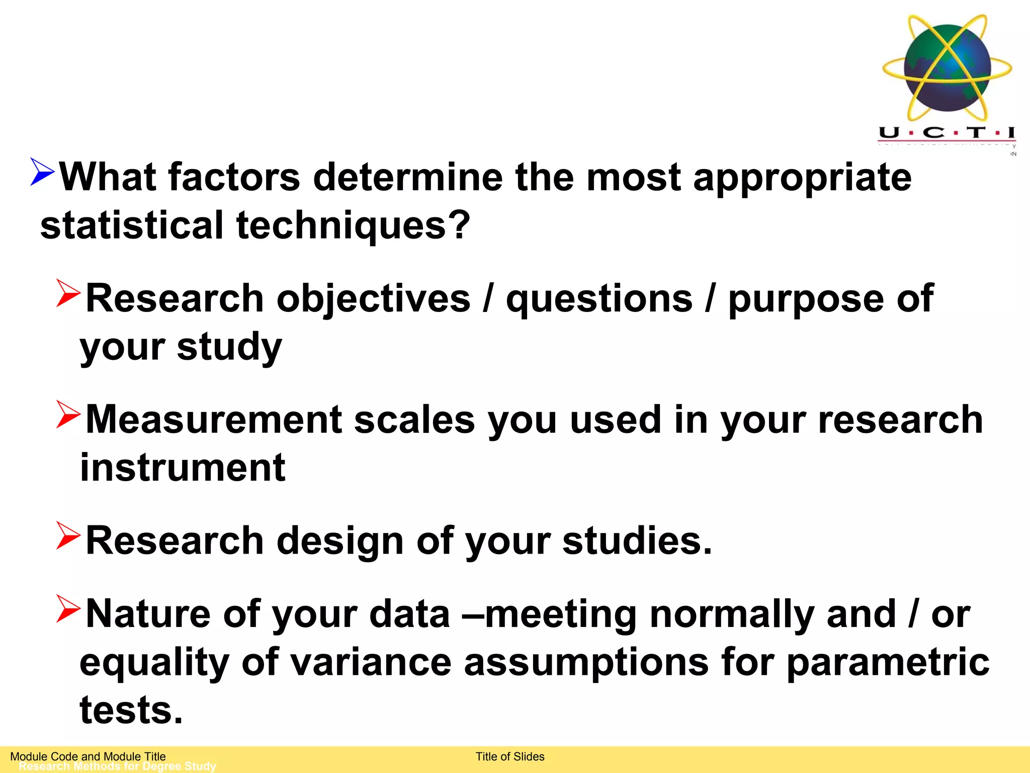 What factors determine the most appropriate
  statistical techniques?
       Research objectives / questions / purpose of
        your study
       Measurement scales you used in your research
        instrument
       Research design of your studies.
       Nature of your data –meeting normally and / or
        equality of variance assumptions for parametric
        tests.
Module Code and Module Title         Title of Slides
 Research Methods for Degree Study
 