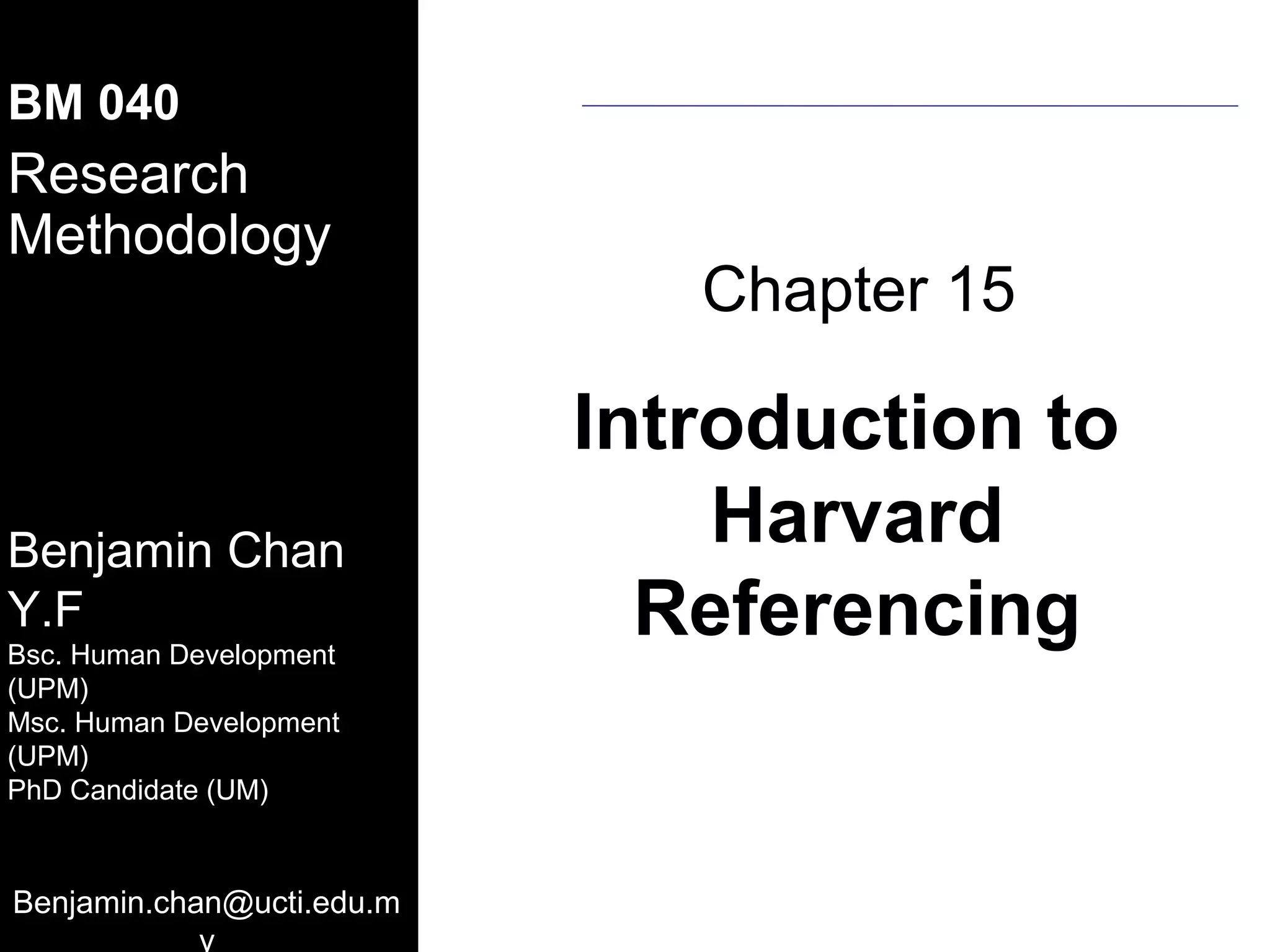 MSA-UCSI
BM 040
Research
Methodology
   08.10.2011
                                            Chapter 15

                                         Introduction to
Benjamin Chan
                                             Harvard
Y.F
Benjamin Y.F. Chan
Bsc. (UPM) (Human Development)
 B.S.       (Human Development)
      Human Development
                                           Referencing
 M.S. (UPM)
(UPM)
 PhD Candidate (UPM) (Institute of
 Gerontology)
Msc. Human Development
(UPM)
 Room No : A 2- 6
PhD Candidate (UM)
 Department of Resource MGM & Consumer
 Studies
 Faculty of Human Ecology
 University Putra Malaysia
Benjamin.chan@ucti.edu.m
 Tel : 603 8946 7097
                   y
 