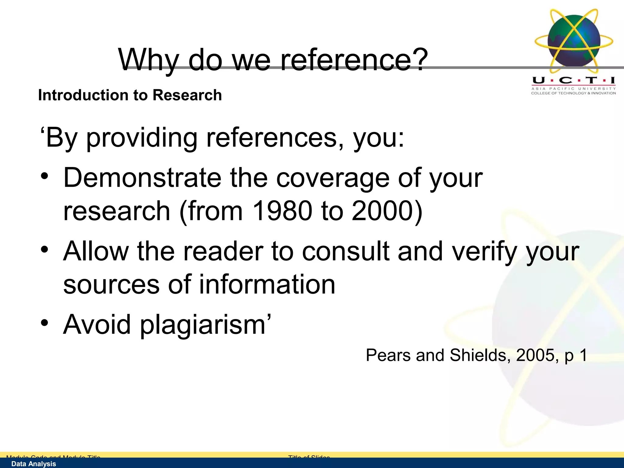 Why do we reference?
        Introduction to Research

         ‘By providing references, you:
         • Demonstrate the coverage of your
           research (from 1980 to 2000)
         • Allow the reader to consult and verify your
           sources of information
         • Avoid plagiarism’
                                                          Pears and Shields, 2005, p 1




Module Code and Module Title            Title of Slides
 Data Analysis
 Research Methods for Degree Study
 