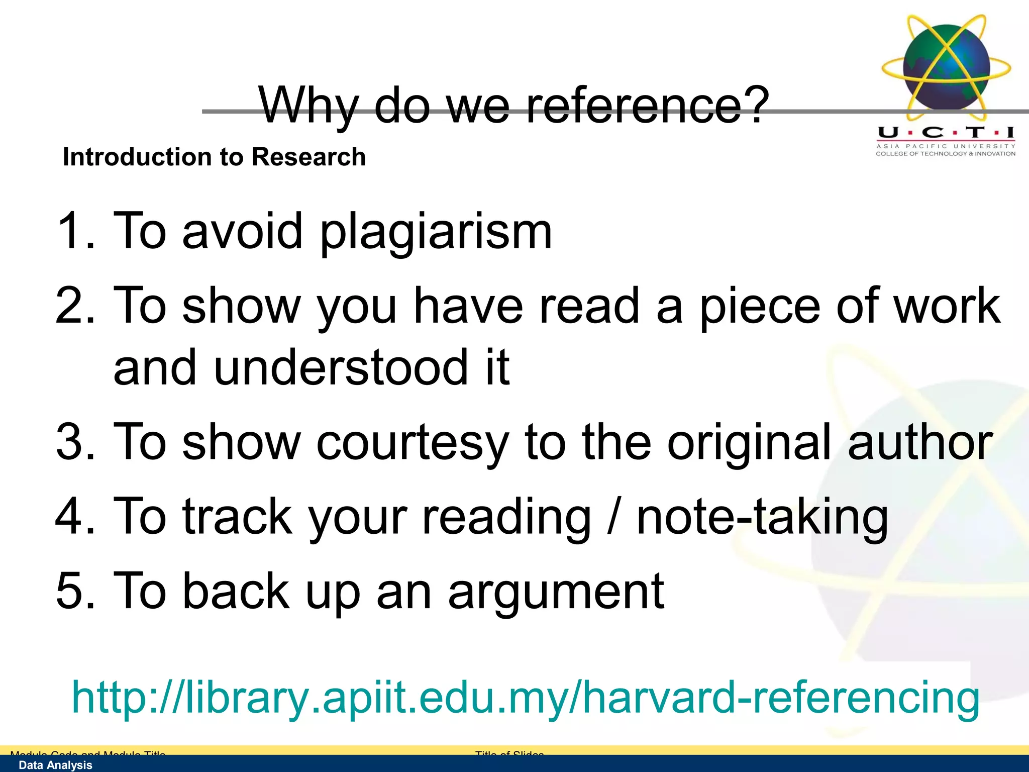 Why do we reference?
        Introduction to Research


       1. To avoid plagiarism
       2. To show you have read a piece of work
          and understood it
       3. To show courtesy to the original author
       4. To track your reading / note-taking
       5. To back up an argument

         http://library.apiit.edu.my/harvard-referencing
Module Code and Module Title                 Title of Slides
 Data Analysis
 Research Methods for Degree Study
 
