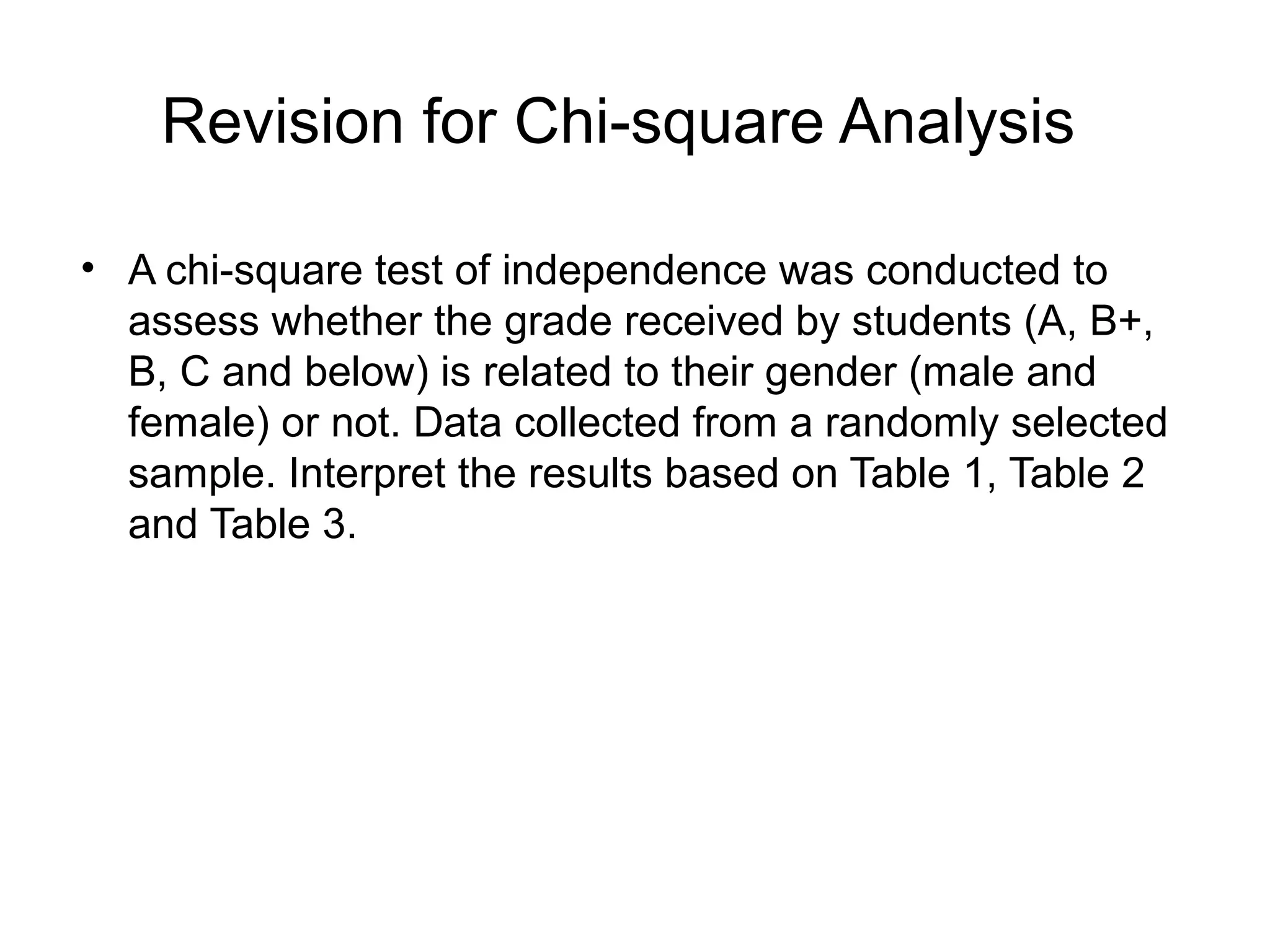 Revision for Chi-square Analysis

• A chi-square test of independence was conducted to
  assess whether the grade received by students (A, B+,
  B, C and below) is related to their gender (male and
  female) or not. Data collected from a randomly selected
  sample. Interpret the results based on Table 1, Table 2
  and Table 3.
 