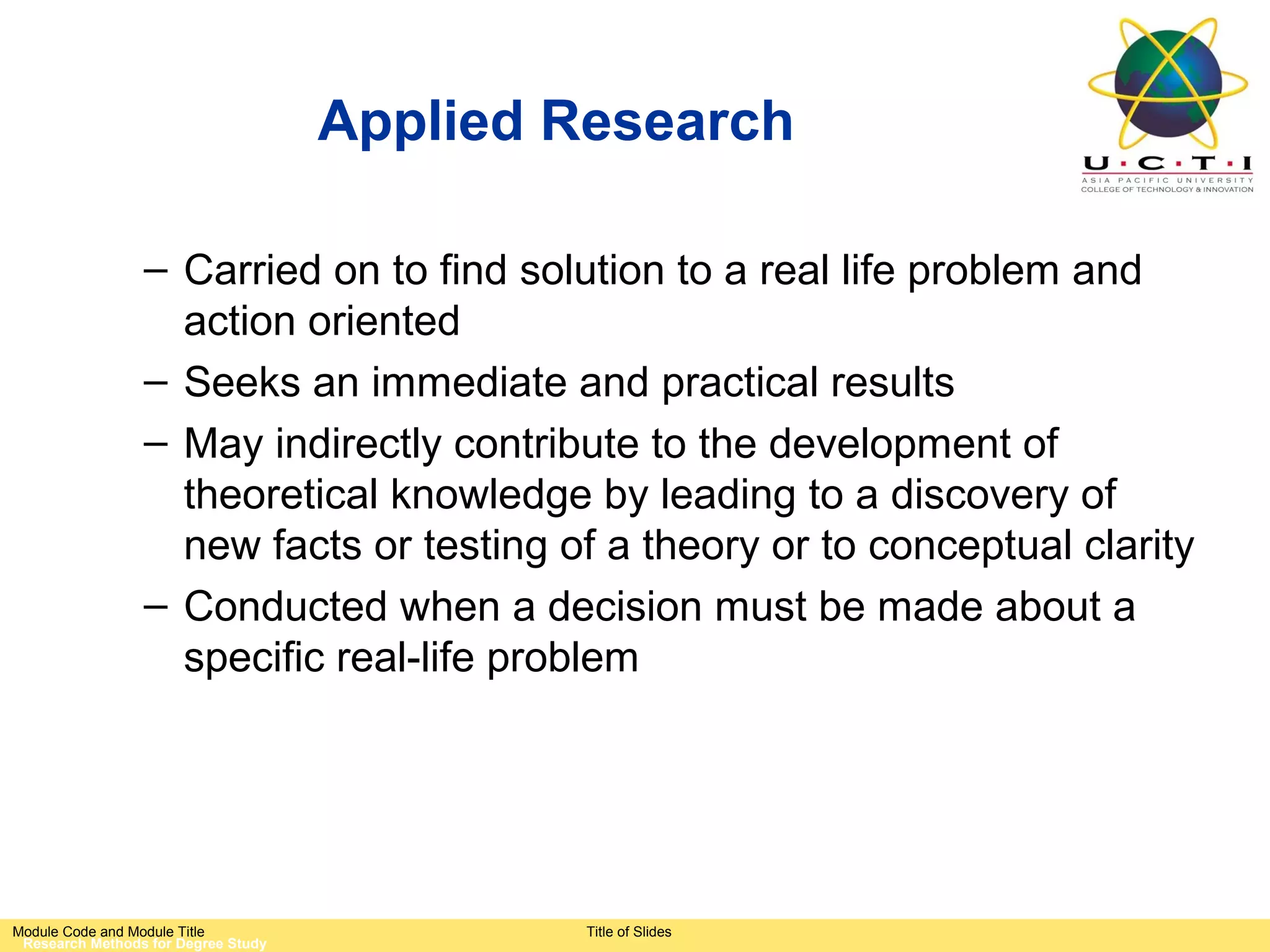 Applied Research

                 – Carried on to find solution to a real life problem and
                   action oriented
                 – Seeks an immediate and practical results
                 – May indirectly contribute to the development of
                   theoretical knowledge by leading to a discovery of
                   new facts or testing of a theory or to conceptual clarity
                 – Conducted when a decision must be made about a
                   specific real-life problem




Module Code and Module Title                  Title of Slides
 Research Methods for Degree Study
 