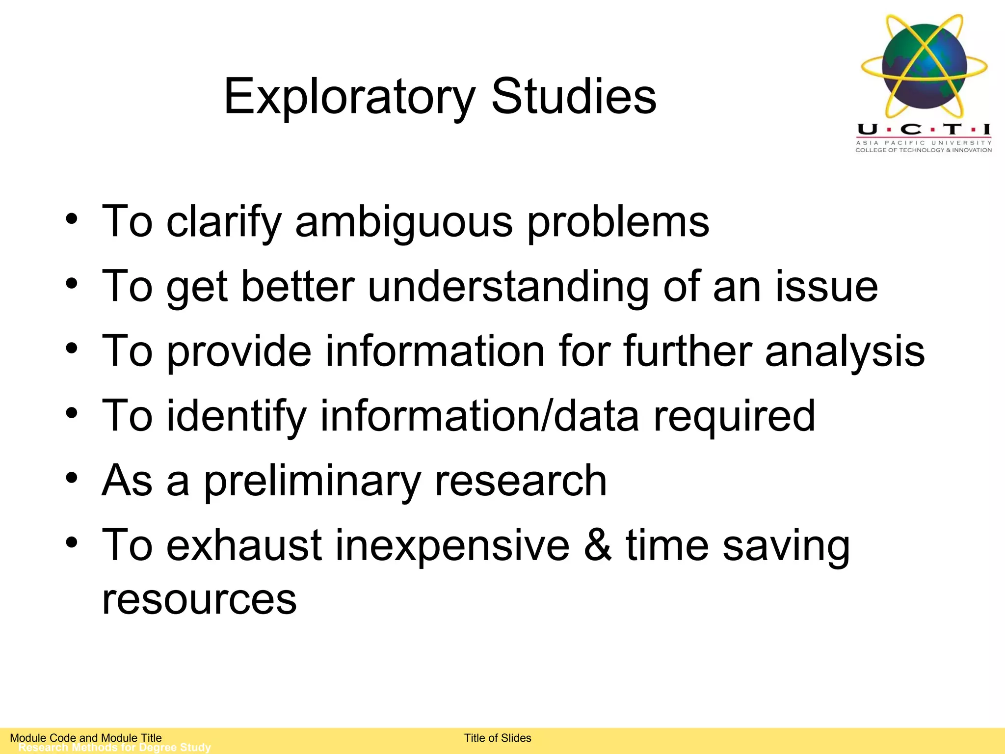 Exploratory Studies

         •     To clarify ambiguous problems
         •     To get better understanding of an issue
         •     To provide information for further analysis
         •     To identify information/data required
         •     As a preliminary research
         •     To exhaust inexpensive & time saving
               resources

Module Code and Module Title                   Title of Slides
 Research Methods for Degree Study
 