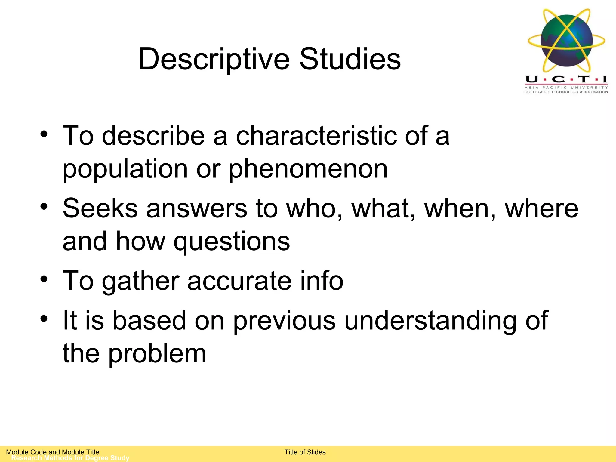 Descriptive Studies

         • To describe a characteristic of a
           population or phenomenon
         • Seeks answers to who, what, when, where
           and how questions
         • To gather accurate info
         • It is based on previous understanding of
           the problem


Module Code and Module Title                   Title of Slides
 Research Methods for Degree Study
 