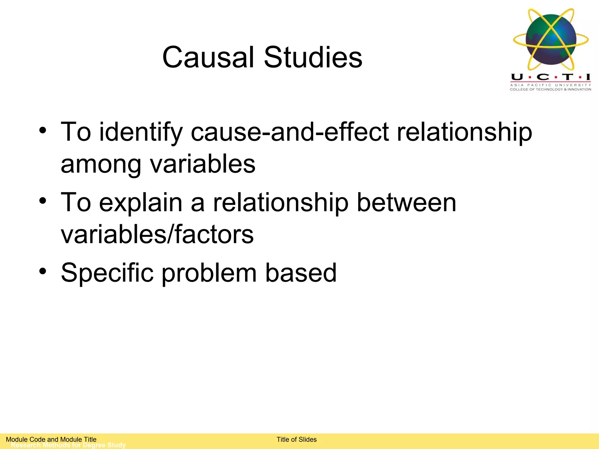 Causal Studies

         • To identify cause-and-effect relationship
           among variables
         • To explain a relationship between
           variables/factors
         • Specific problem based




Module Code and Module Title                Title of Slides
 Research Methods for Degree Study
 
