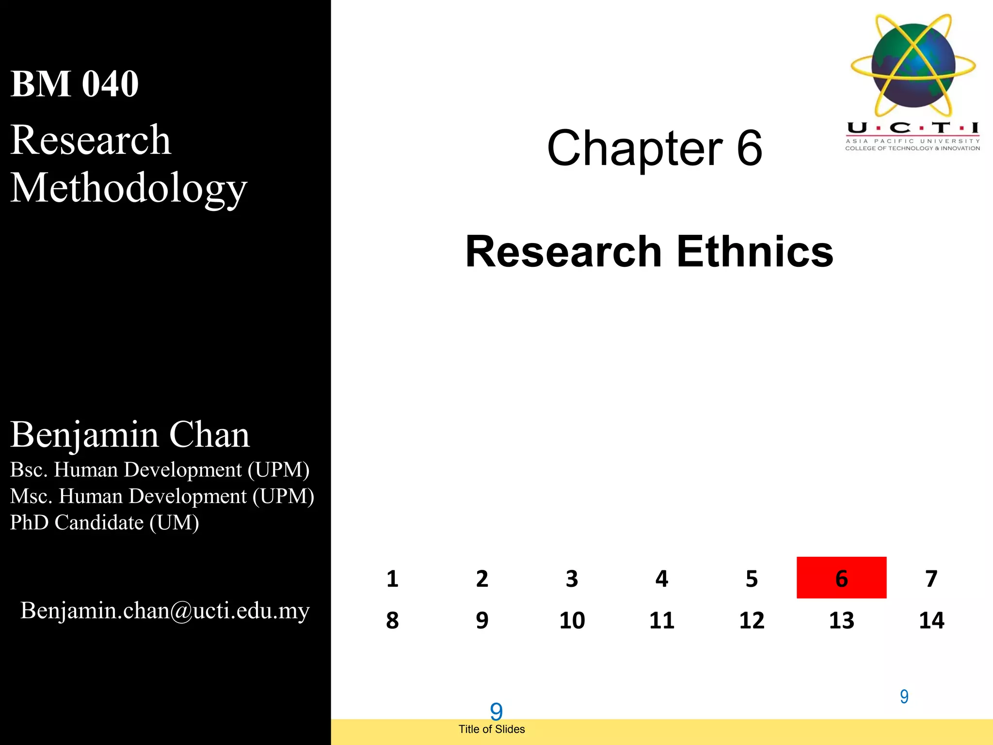BM 040
Research                                                   Chapter 6
Methodology
                                          Research Ethnics



Benjamin Chan
Bsc. Human Development (UPM)
Msc. Human Development (UPM)
PhD Candidate (UM)

                                     1      2              3    4    5    6        7
 Benjamin.chan@ucti.edu.my           8      9              10   11   12   13       14

                                                                               9
                                                9
Module Code and Module Title             Title of Slides
 Research Methods for Degree Study
 