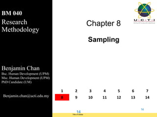 BM 040
Research                                                   Chapter 8
Methodology
                                                           Sampling



Benjamin Chan
Bsc. Human Development (UPM)
Msc. Human Development (UPM)
PhD Candidate (UM)

                                     1      2              3    4    5    6         7
 Benjamin.chan@ucti.edu.my           8      9              10   11   12   13        14

                                                                               14
                                               14
Module Code and Module Title             Title of Slides
 Research Methods for Degree Study
 