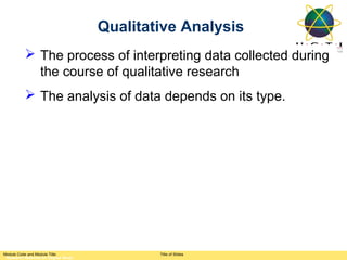 Qualitative Analysis
           The process of interpreting data collected during
            the course of qualitative research
           The analysis of data depends on its type.




Module Code and Module Title                 Title of Slides
 Research Methods for Degree Study
 