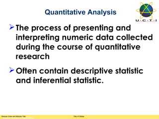 Quantitative Analysis

        The process of presenting and
         interpreting numeric data collected
         during the course of quantitative
         research
        Often contain descriptive statistic
         and inferential statistic.



Module Code and Module Title                 Title of Slides
 Research Methods for Degree Study
 