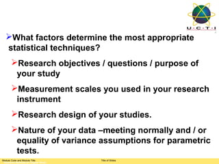 What factors determine the most appropriate
  statistical techniques?
       Research objectives / questions / purpose of
        your study
       Measurement scales you used in your research
        instrument
       Research design of your studies.
       Nature of your data –meeting normally and / or
        equality of variance assumptions for parametric
        tests.
Module Code and Module Title         Title of Slides
 Research Methods for Degree Study
 