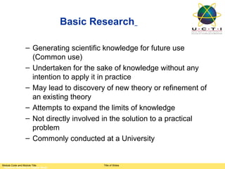 Basic Research

                 – Generating scientific knowledge for future use
                   (Common use)
                 – Undertaken for the sake of knowledge without any
                   intention to apply it in practice
                 – May lead to discovery of new theory or refinement of
                   an existing theory
                 – Attempts to expand the limits of knowledge
                 – Not directly involved in the solution to a practical
                   problem
                 – Commonly conducted at a University


Module Code and Module Title                 Title of Slides
 Research Methods for Degree Study
 