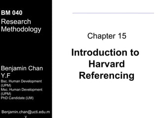 MSA-UCSI
BM 040
Research
Methodology
   08.10.2011
                                            Chapter 15

                                         Introduction to
Benjamin Chan
                                             Harvard
Y.F
Benjamin Y.F. Chan
Bsc. (UPM) (Human Development)
 B.S.       (Human Development)
      Human Development
                                           Referencing
 M.S. (UPM)
(UPM)
 PhD Candidate (UPM) (Institute of
 Gerontology)
Msc. Human Development
(UPM)
 Room No : A 2- 6
PhD Candidate (UM)
 Department of Resource MGM & Consumer
 Studies
 Faculty of Human Ecology
 University Putra Malaysia
Benjamin.chan@ucti.edu.m
 Tel : 603 8946 7097
                   y
 