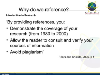 Why do we reference?
        Introduction to Research

         ‘By providing references, you:
         • Demonstrate the coverage of your
           research (from 1980 to 2000)
         • Allow the reader to consult and verify your
           sources of information
         • Avoid plagiarism’
                                                          Pears and Shields, 2005, p 1




Module Code and Module Title            Title of Slides
 Data Analysis
 Research Methods for Degree Study
 