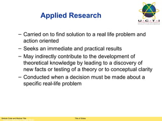 Applied Research

                 – Carried on to find solution to a real life problem and
                   action oriented
                 – Seeks an immediate and practical results
                 – May indirectly contribute to the development of
                   theoretical knowledge by leading to a discovery of
                   new facts or testing of a theory or to conceptual clarity
                 – Conducted when a decision must be made about a
                   specific real-life problem




Module Code and Module Title                  Title of Slides
 Research Methods for Degree Study
 