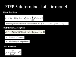 STEP 5 determine statistic model
Linear Predictor
                                     j
  ηi   β0     β1 x1i ... β j x ji         βk xki ...(1)
                                    k 0

   The independent variables are written as x ji (i = 1, …, 737 ，j = 1, …, 13)

Distribution Assumption)                       ai

  ai yi ~ binomial (ai , pi ), i 1,..., 737 ...(2)
                 yi
   yi：Number of readers

   ai：Percentage of helpfulness

 Link Function

         e ηi
  pi          ηi
                 ....(3)
        1 e
 