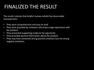 FINALIZED THE RESULT
The results indicate that helpful reviews exhibit five discernable
characteristics:

• They were comprehensive and easy to read.
• They were provided by reviewers who have usage experience with
  the product.
• They presented supporting evidence for arguments.
• They provided positive information about the product.
• They may have contained strong positive emotions but not strong
  negative emotions.
 
