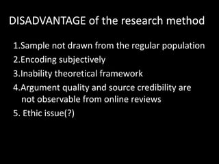 DISADVANTAGE of the research method
1.Sample not drawn from the regular population
2.Encoding subjectively
3.Inability theoretical framework
4.Argument quality and source credibility are
  not observable from online reviews
5. Ethic issue(?)
 
