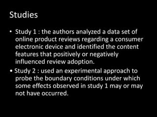 Studies
• Study 1 : the authors analyzed a data set of
  online product reviews regarding a consumer
  electronic device and identified the content
  features that positively or negatively
  influenced review adoption.
• Study 2 : used an experimental approach to
  probe the boundary conditions under which
  some effects observed in study 1 may or may
  not have occurred.
 