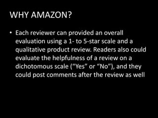 WHY AMAZON?
• Each reviewer can provided an overall
  evaluation using a 1- to 5-star scale and a
  qualitative product review. Readers also could
  evaluate the helpfulness of a review on a
  dichotomous scale (“Yes” or “No”), and they
  could post comments after the review as well
 