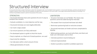 Structured InterviewA structured interview isatype of interview in which the interviewer asksa set of predetermined questions.Instructured interviews, questionsare planned and
created in advance,which meansthat allcandidatesare askedthe samequestionsinthe sameorder. It useshighly systematizedtechniques of recording. It isa
method of quantitative research usedfor the purpose of the survey.
STRENGTHS
± Structured interviews have same questions for all, it’s easy to
compare their answers
± Evaluate candidates in a most objective and fair way
± Structured interviews are more legally defensible
± Can reach a large sample
± Can ensure questions are fully understood
± Pre-developed system or guide to check the results
± Easy to replicate, as a fixed set of closed questions are used
± Easy to test for reliability
± Can take place within a short amount of time
± Allows generalization of results
LIMITATION
± Structure interviews are not flexible. This means new
questions cannot be asked during the interview
± The answers from structured interviews lack detail
± Restrictive questioning leads to restrictive answers
± Structured interviews are harder and more complicated to
develop
± Before giving questions, we must write them, test them and
make sure interviewers stick to them
± Interview questions may be leaking out
± Cold and impersonalized
± Harder to provide an excellent candidate experience
24/03/2020 AMAN DHANDA (AEROSPACE ENGINEERING) 11
 