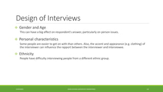 Design of Interviews
 Gender and Age
This can have a big effect on respondent's answer, particularly on person issues.
 Personal characteristics
Some people are easier to get on with than others. Also, the accent and appearance (e.g. clothing) of
the interviewer can influence the rapport between the interviewer and interviewee.
 Ethnicity
People have difficulty interviewing people from a different ethnic group.
24/03/2020 AMAN DHANDA (AEROSPACE ENGINEERING) 14
 