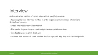 Interview
An interview is a method of conversation with a specified purpose.
• Psychologists uses interview method in order to gain information in an efficient and
streamlined manner.
• Oldest and most widely used method
• The conducting way depends on the objectives or goals in question.
• Investigate issues in an in-depth way
• Discover how individuals think and feel about a topic and why they hold certain opinions.
24/03/2020 7AMAN DHANDA (AEROSPACE ENGINEERING)
 