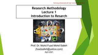 Nurturing professionals with high moral and ethical values.
Research Methodology
Lecture 1
Introduction to Resarch
Prof. Dr. Mohd Fuad Mohd Salleh
(fuadsalleh@yahoo.com)
April 2021
 