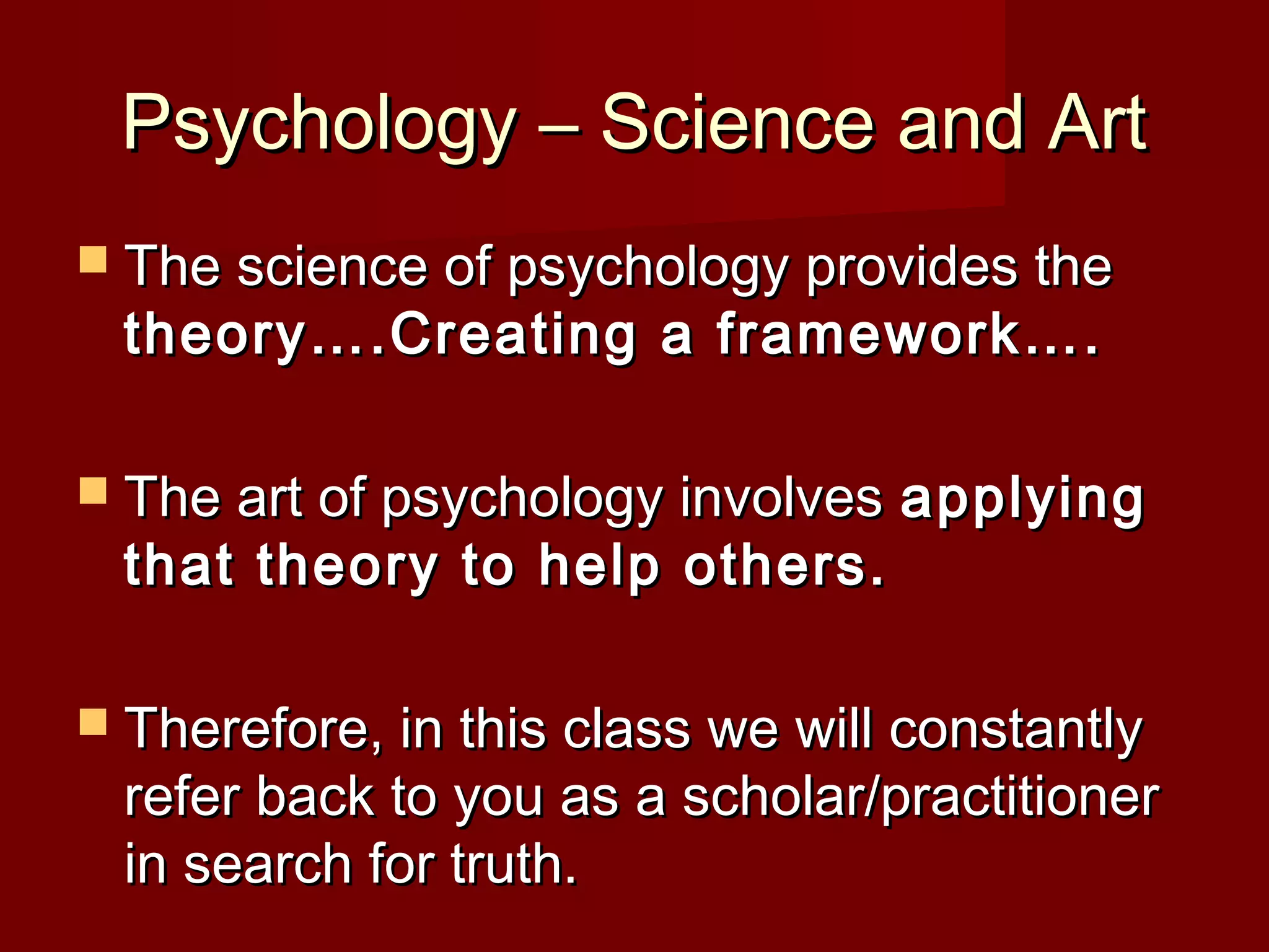 Psychology – Science and ArtPsychology – Science and Art
 The science of psychology provides theThe science of psychology provides the
theory….Creating a framework….theory….Creating a framework….
 The art of psychology involvesThe art of psychology involves applyingapplying
that theory to help others.that theory to help others.
 Therefore, in this class we will constantlyTherefore, in this class we will constantly
refer back to you as a scholar/practitionerrefer back to you as a scholar/practitioner
in search for truth.in search for truth.
 