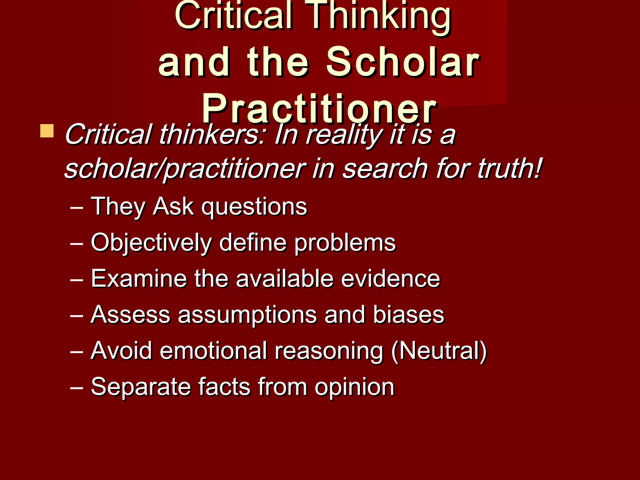 Critical ThinkingCritical Thinking
and the Scholarand the Scholar
PractitionerPractitioner Critical thinkers: In reality it is aCritical thinkers: In reality it is a
scholar/practitioner in search for truth!scholar/practitioner in search for truth!
– They Ask questionsThey Ask questions
– Objectively define problemsObjectively define problems
– Examine the available evidenceExamine the available evidence
– Assess assumptions and biasesAssess assumptions and biases
– Avoid emotional reasoning (Neutral)Avoid emotional reasoning (Neutral)
– Separate facts from opinionSeparate facts from opinion
 