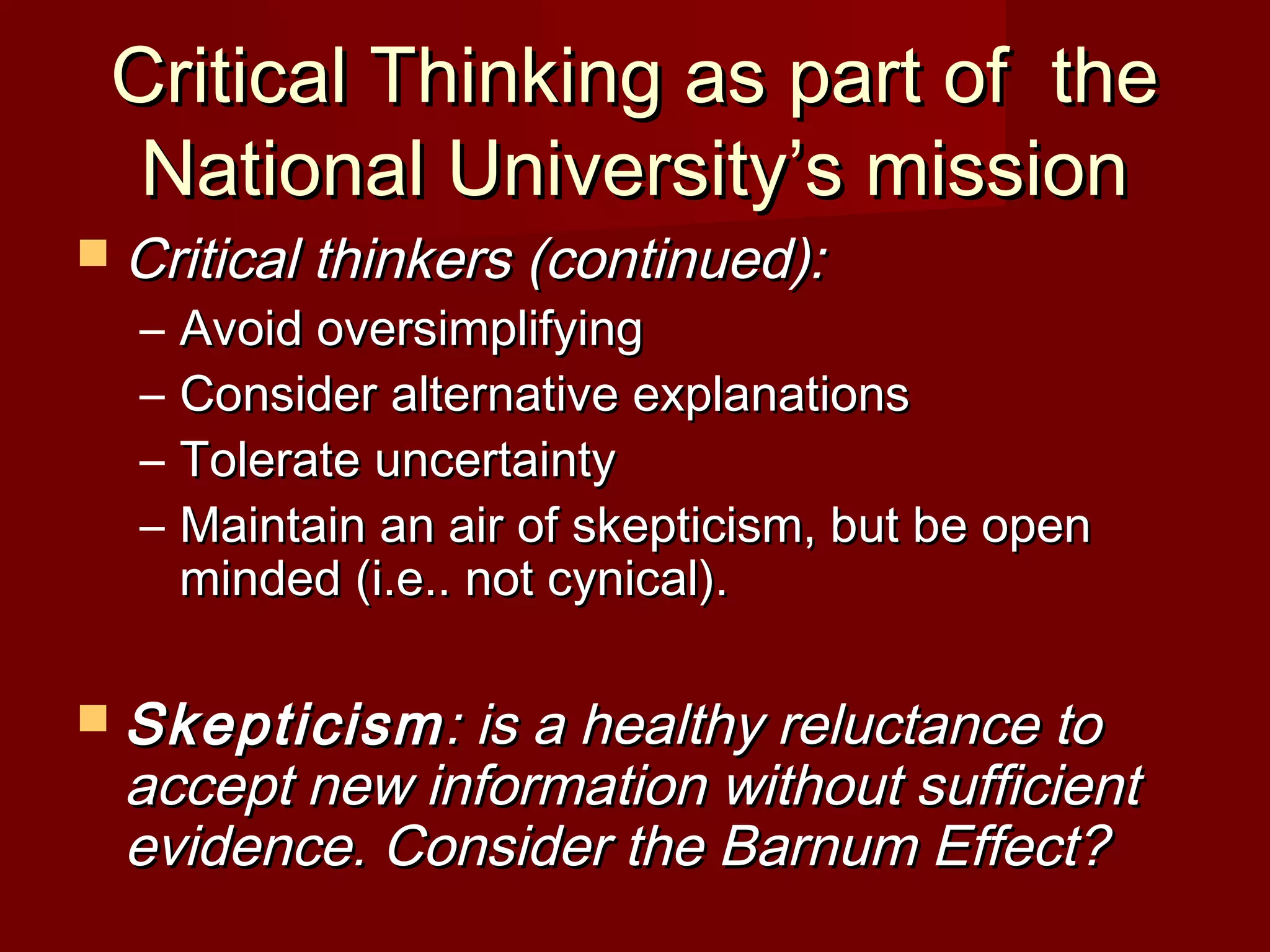 Critical Thinking as part of theCritical Thinking as part of the
National University’s missionNational University’s mission
 Critical thinkers (continued):Critical thinkers (continued):
– Avoid oversimplifyingAvoid oversimplifying
– Consider alternative explanationsConsider alternative explanations
– Tolerate uncertaintyTolerate uncertainty
– Maintain an air of skepticism, but be openMaintain an air of skepticism, but be open
minded (i.e.. not cynical).minded (i.e.. not cynical).
 SkepticismSkepticism: is a healthy reluctance to: is a healthy reluctance to
accept new information without sufficientaccept new information without sufficient
evidence. Consider the Barnum Effect?evidence. Consider the Barnum Effect?
 