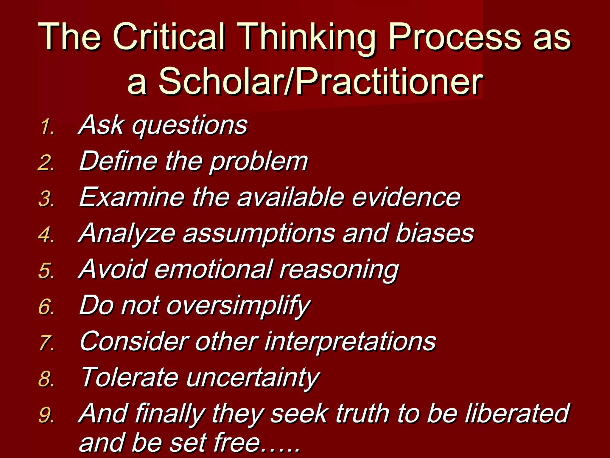 The Critical Thinking Process asThe Critical Thinking Process as
a Scholar/Practitionera Scholar/Practitioner
1.1. Ask questionsAsk questions
2.2. Define the problemDefine the problem
3.3. Examine the available evidenceExamine the available evidence
4.4. Analyze assumptions and biasesAnalyze assumptions and biases
5.5. Avoid emotional reasoningAvoid emotional reasoning
6.6. Do not oversimplifyDo not oversimplify
7.7. Consider other interpretationsConsider other interpretations
8.8. Tolerate uncertaintyTolerate uncertainty
9.9. And finally they seek truth to be liberatedAnd finally they seek truth to be liberated
and be set free…..and be set free…..
 