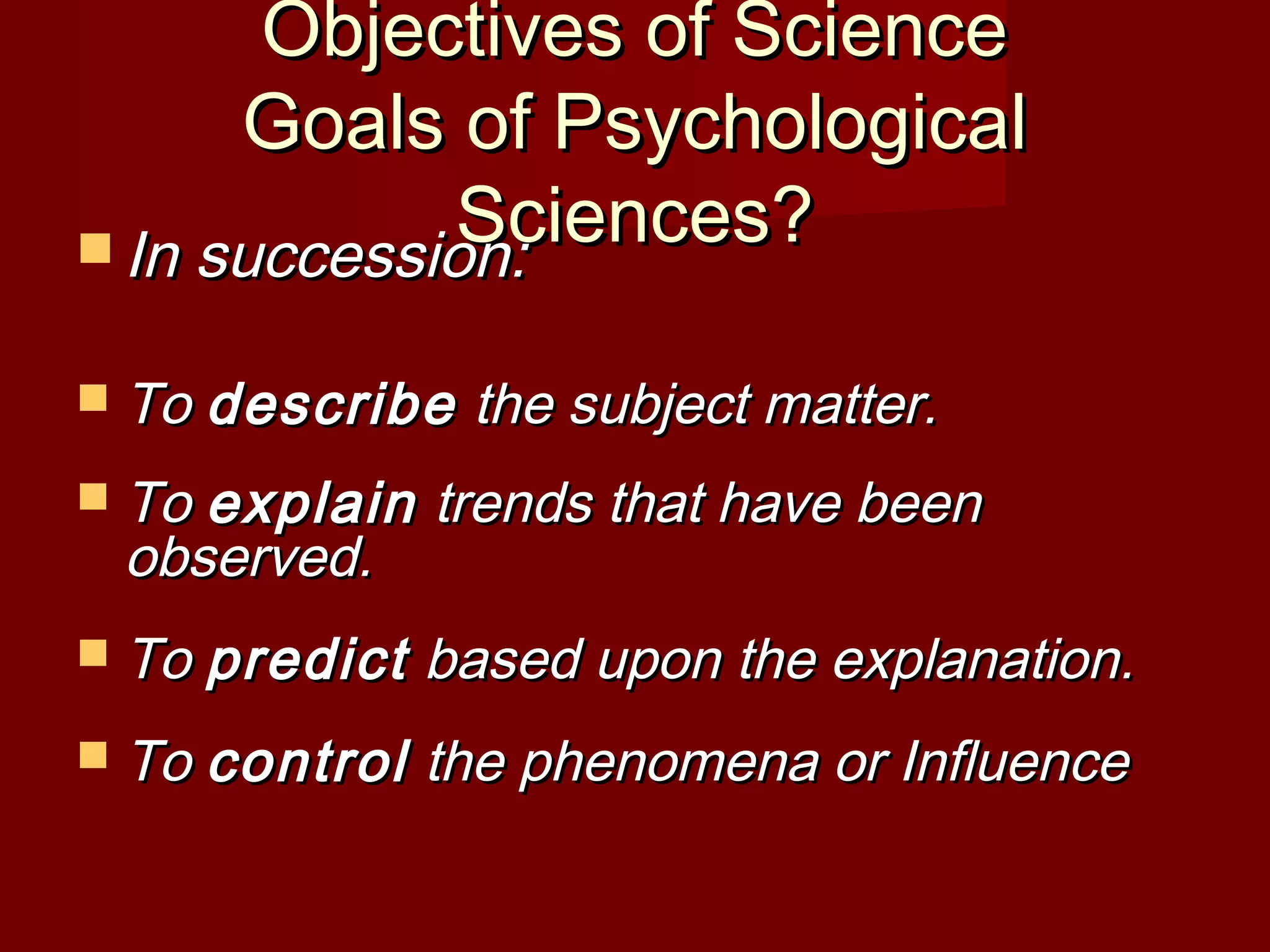 Objectives of ScienceObjectives of Science
Goals of PsychologicalGoals of Psychological
Sciences?Sciences? In succession:In succession:
 ToTo describedescribe the subject matter.the subject matter.
 ToTo explainexplain trends that have beentrends that have been
observed.observed.
 ToTo predictpredict based upon the explanation.based upon the explanation.
 ToTo controlcontrol the phenomena or Influencethe phenomena or Influence
 