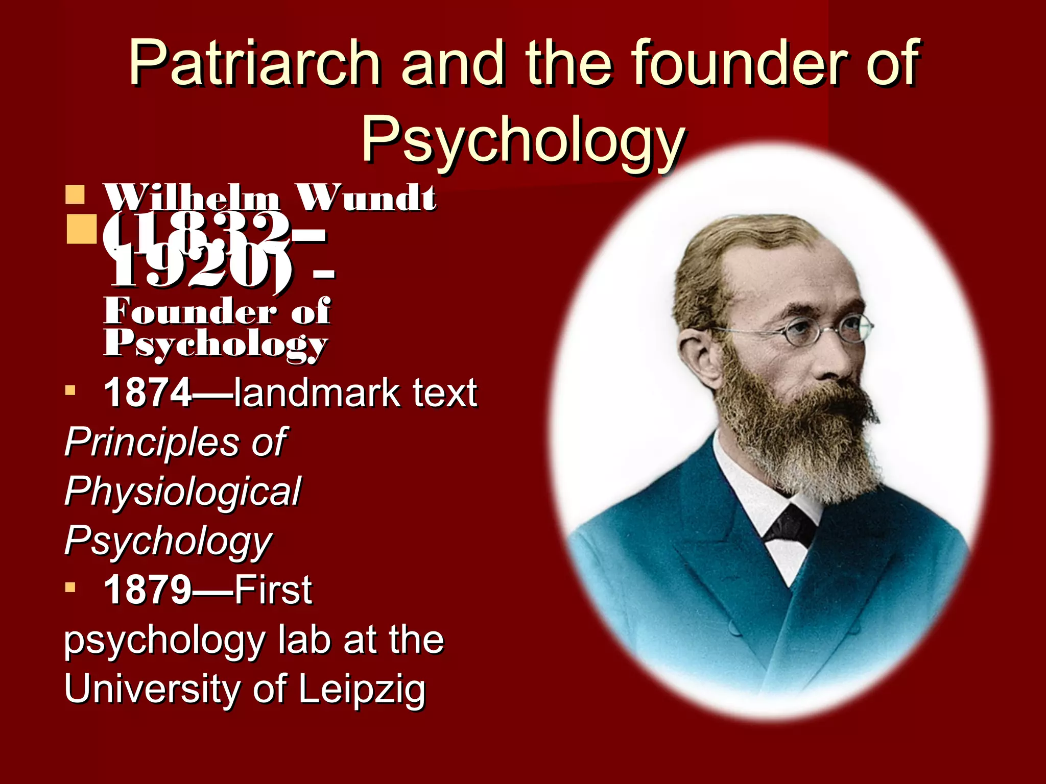 Patriarch and the founder ofPatriarch and the founder of
PsychologyPsychology
 Wilhelm WundtWilhelm Wundt
(1832–(1832–
1920)1920) ––
Founder ofFounder of
PsychologyPsychology
 1874—1874—landmark textlandmark text
Principles ofPrinciples of
PhysiologicalPhysiological
PsychologyPsychology
 1879—1879—FirstFirst
psychology lab at thepsychology lab at the
University of LeipzigUniversity of Leipzig
 