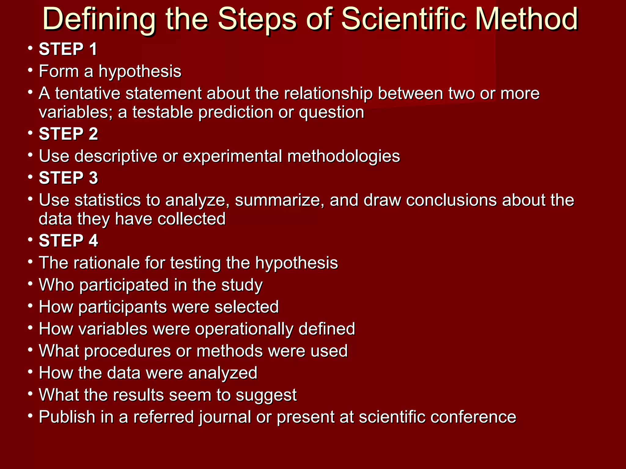 Defining the Steps of Scientific MethodDefining the Steps of Scientific Method
• STEP 1STEP 1
• Form a hypothesisForm a hypothesis
• A tentative statement about the relationship between two or moreA tentative statement about the relationship between two or more
variables; a testable prediction or questionvariables; a testable prediction or question
• STEP 2STEP 2
• Use descriptive or experimental methodologiesUse descriptive or experimental methodologies
• STEP 3STEP 3
• Use statistics to analyze, summarize, and draw conclusions about theUse statistics to analyze, summarize, and draw conclusions about the
data they have collecteddata they have collected
• STEP 4STEP 4
• The rationale for testing the hypothesisThe rationale for testing the hypothesis
• Who participated in the studyWho participated in the study
• How participants were selectedHow participants were selected
• How variables were operationally definedHow variables were operationally defined
• What procedures or methods were usedWhat procedures or methods were used
• How the data were analyzedHow the data were analyzed
• What the results seem to suggestWhat the results seem to suggest
• Publish in a referred journal or present at scientific conferencePublish in a referred journal or present at scientific conference
 