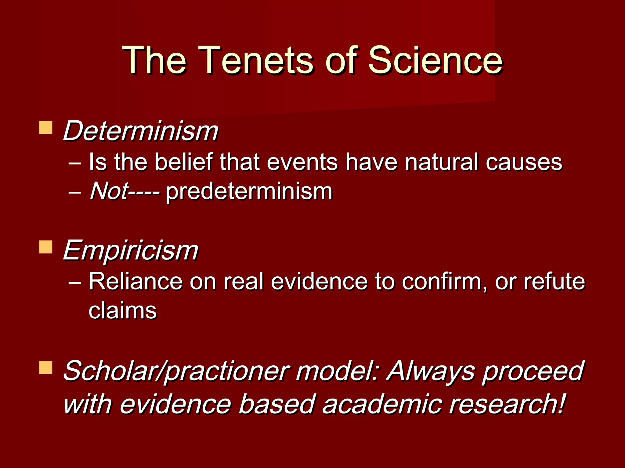 The Tenets of ScienceThe Tenets of Science
 DeterminismDeterminism
– Is the belief that events have natural causesIs the belief that events have natural causes
– Not----Not---- predeterminismpredeterminism
 EmpiricismEmpiricism
– Reliance on real evidence to confirm, or refuteReliance on real evidence to confirm, or refute
claimsclaims
 Scholar/practioner model: Always proceedScholar/practioner model: Always proceed
with evidence based academic research!with evidence based academic research!
 