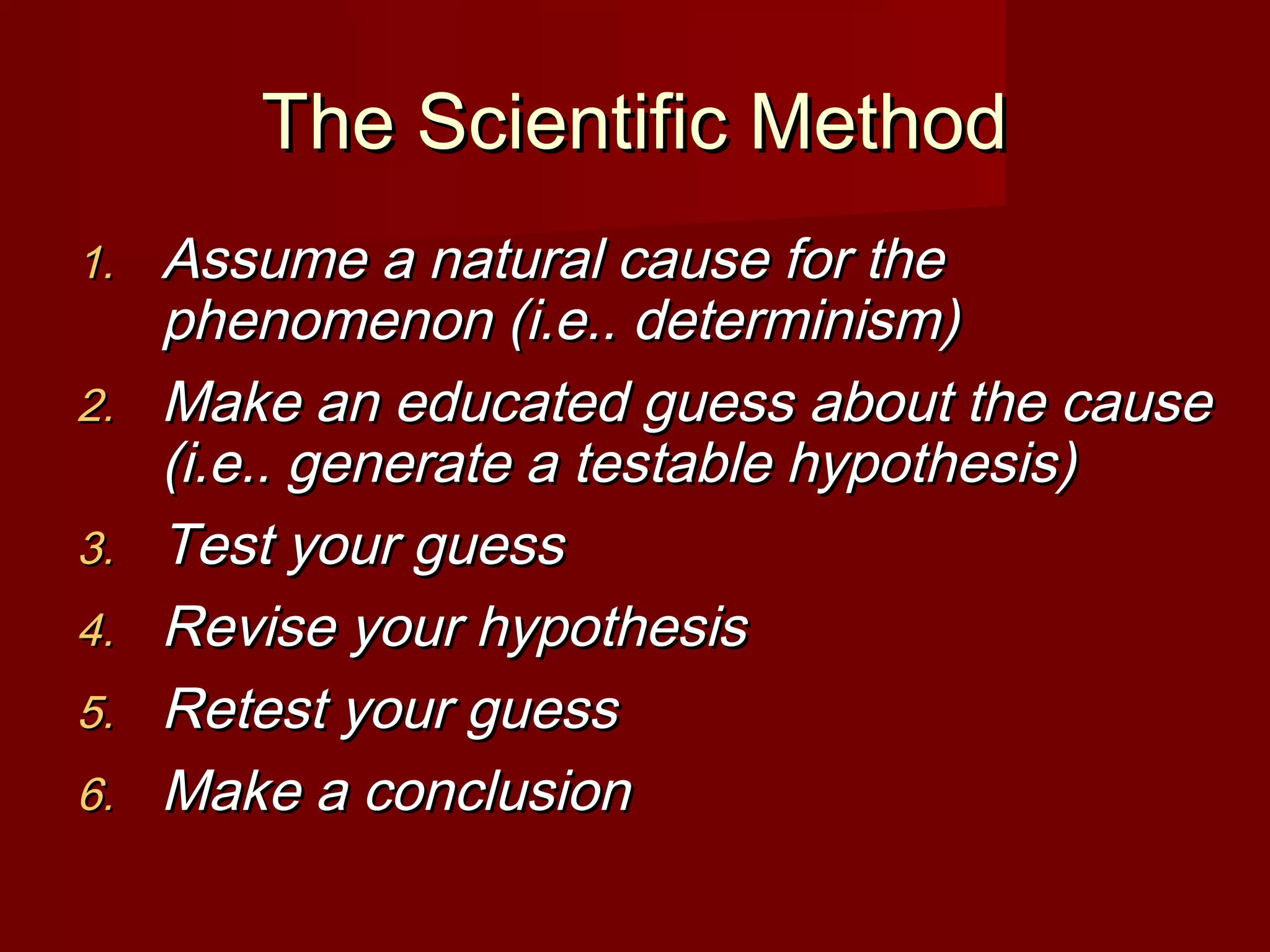 The Scientific MethodThe Scientific Method
1.1. Assume a natural cause for theAssume a natural cause for the
phenomenon (i.e.. determinism)phenomenon (i.e.. determinism)
2.2. Make an educated guess about the causeMake an educated guess about the cause
(i.e.. generate a testable hypothesis)(i.e.. generate a testable hypothesis)
3.3. Test your guessTest your guess
4.4. Revise your hypothesisRevise your hypothesis
5.5. Retest your guessRetest your guess
6.6. Make a conclusionMake a conclusion
 