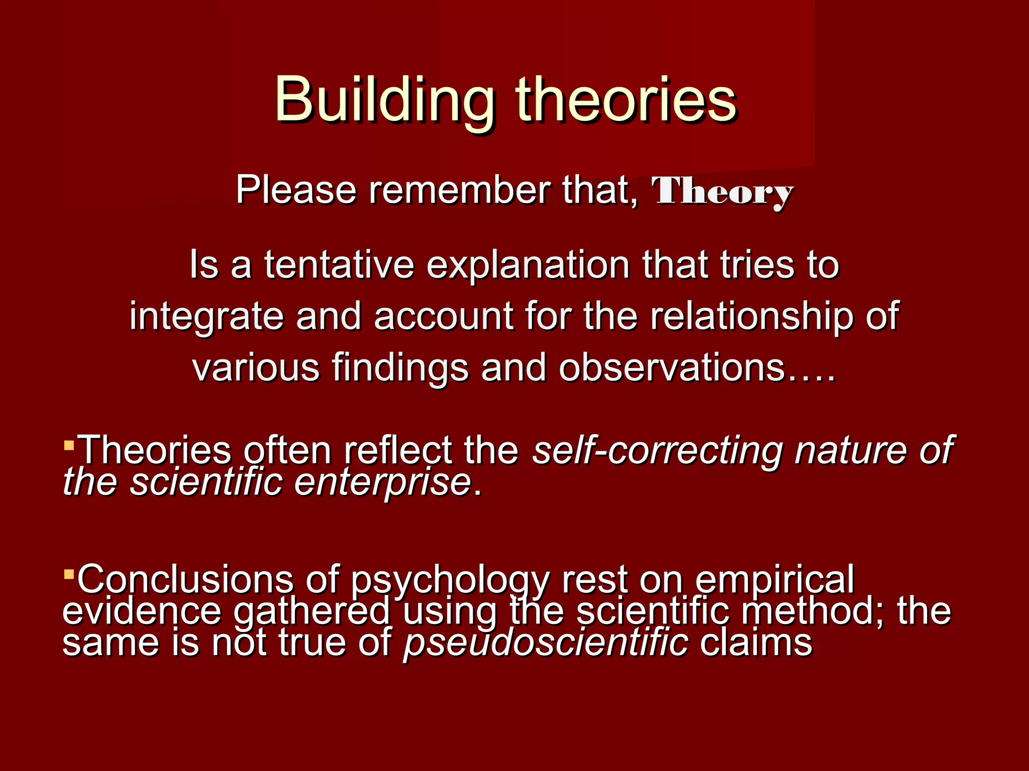 Building theoriesBuilding theories
Please remember that,Please remember that, TheoryTheory
Is a tentative explanation that tries toIs a tentative explanation that tries to
integrate and account for the relationship ofintegrate and account for the relationship of
various findings and observations….various findings and observations….
Theories often reflect theTheories often reflect the self-correcting nature ofself-correcting nature of
the scientific enterprisethe scientific enterprise..
Conclusions of psychology rest on empiricalConclusions of psychology rest on empirical
evidence gathered using the scientific method; theevidence gathered using the scientific method; the
same is not true ofsame is not true of pseudoscientificpseudoscientific claimsclaims
 