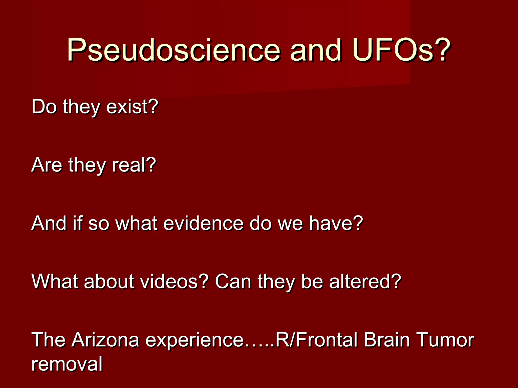 Pseudoscience and UFOs?Pseudoscience and UFOs?
Do they exist?Do they exist?
Are they real?Are they real?
And if so what evidence do we have?And if so what evidence do we have?
What about videos? Can they be altered?What about videos? Can they be altered?
The Arizona experience…..R/Frontal Brain TumorThe Arizona experience…..R/Frontal Brain Tumor
removalremoval
 