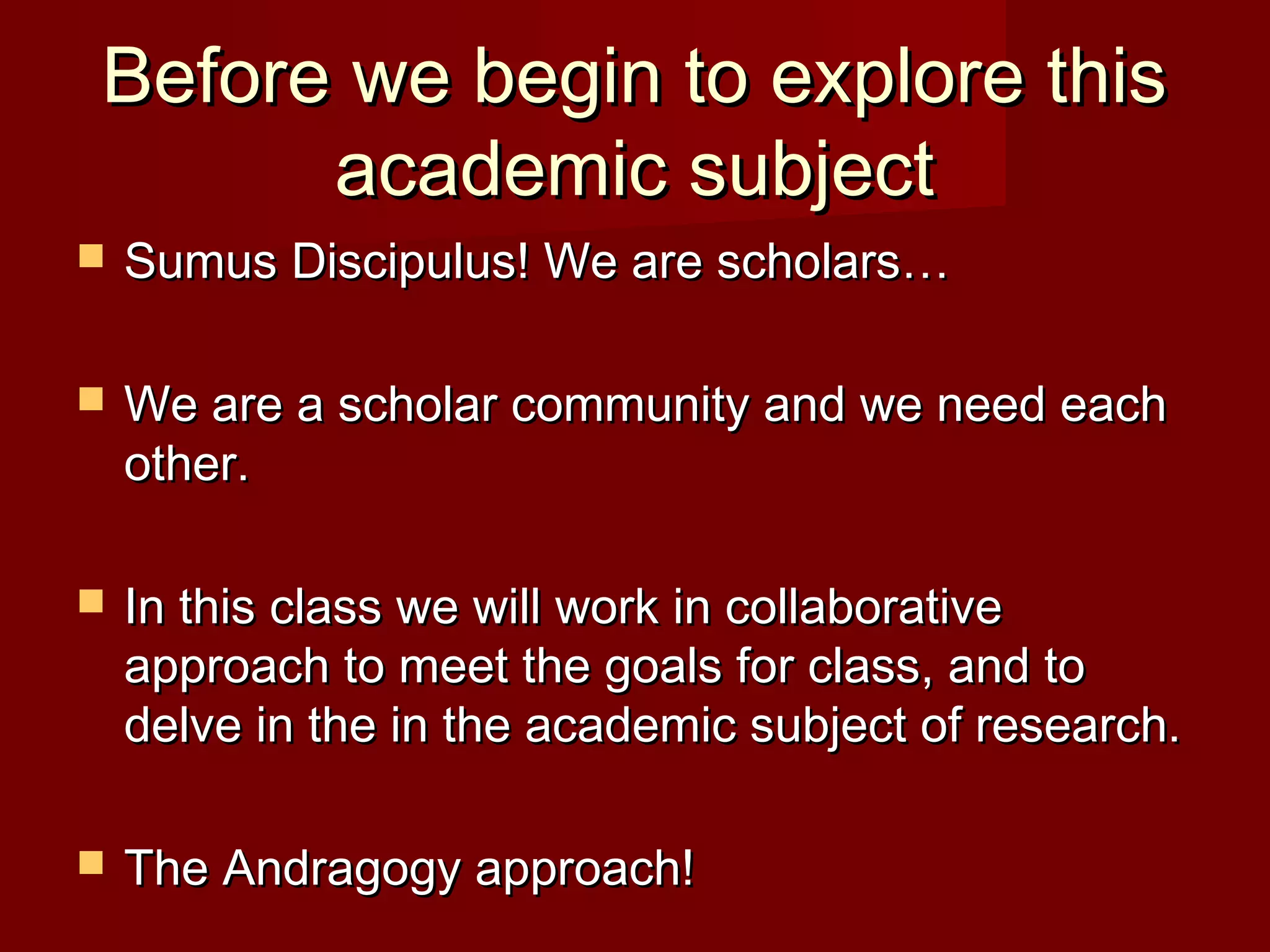 Before we begin to explore thisBefore we begin to explore this
academic subjectacademic subject
 Sumus Discipulus! We are scholars…Sumus Discipulus! We are scholars…
 We are a scholar community and we need eachWe are a scholar community and we need each
other.other.
 In this class we will work in collaborativeIn this class we will work in collaborative
approach to meet the goals for class, and toapproach to meet the goals for class, and to
delve in the in the academic subject of research.delve in the in the academic subject of research.
 The Andragogy approach!The Andragogy approach!
 