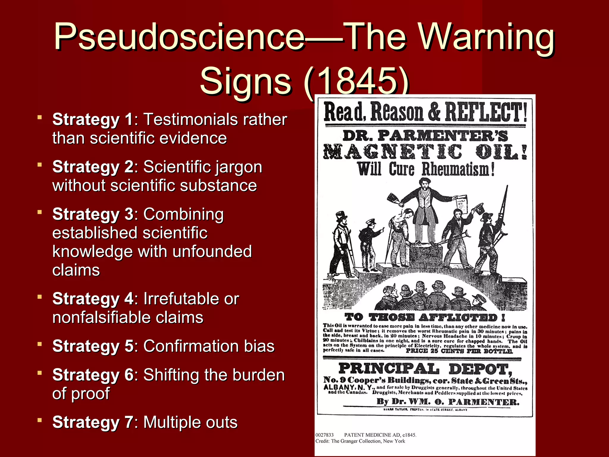 Pseudoscience—The WarningPseudoscience—The Warning
Signs (1845)Signs (1845)
 Strategy 1Strategy 1: Testimonials rather: Testimonials rather
than scientific evidencethan scientific evidence
 Strategy 2Strategy 2: Scientific jargon: Scientific jargon
without scientific substancewithout scientific substance
 Strategy 3Strategy 3: Combining: Combining
established scientificestablished scientific
knowledge with unfoundedknowledge with unfounded
claimsclaims
 Strategy 4Strategy 4: Irrefutable or: Irrefutable or
nonfalsifiable claimsnonfalsifiable claims
 Strategy 5Strategy 5: Confirmation bias: Confirmation bias
 Strategy 6Strategy 6: Shifting the burden: Shifting the burden
of proofof proof
 Strategy 7Strategy 7: Multiple outs: Multiple outs
 