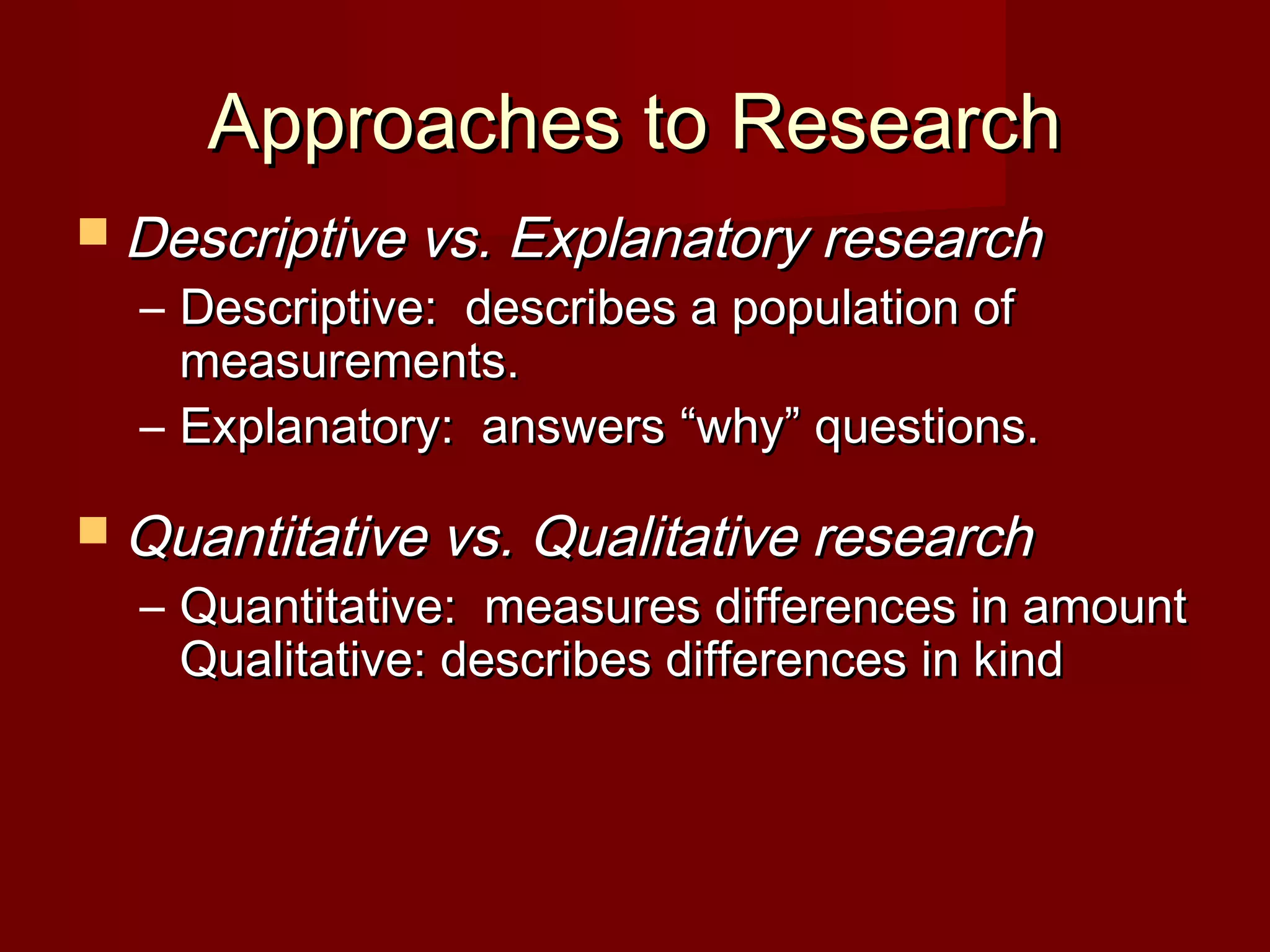 Approaches to ResearchApproaches to Research
 Descriptive vs. Explanatory researchDescriptive vs. Explanatory research
– Descriptive: describes a population ofDescriptive: describes a population of
measurements.measurements.
– Explanatory: answersExplanatory: answers ““whywhy”” questions.questions.
 Quantitative vs. Qualitative researchQuantitative vs. Qualitative research
– Quantitative: measures differences in amountQuantitative: measures differences in amount
Qualitative: describes differences in kindQualitative: describes differences in kind
 