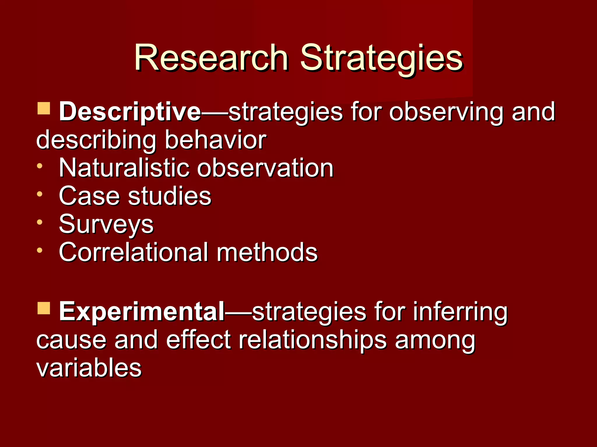 Research StrategiesResearch Strategies
 DescriptiveDescriptive—strategies for observing and—strategies for observing and
describing behaviordescribing behavior
• Naturalistic observationNaturalistic observation
• Case studiesCase studies
• SurveysSurveys
• Correlational methodsCorrelational methods
 ExperimentalExperimental—strategies for inferring—strategies for inferring
cause and effect relationships amongcause and effect relationships among
variablesvariables
 