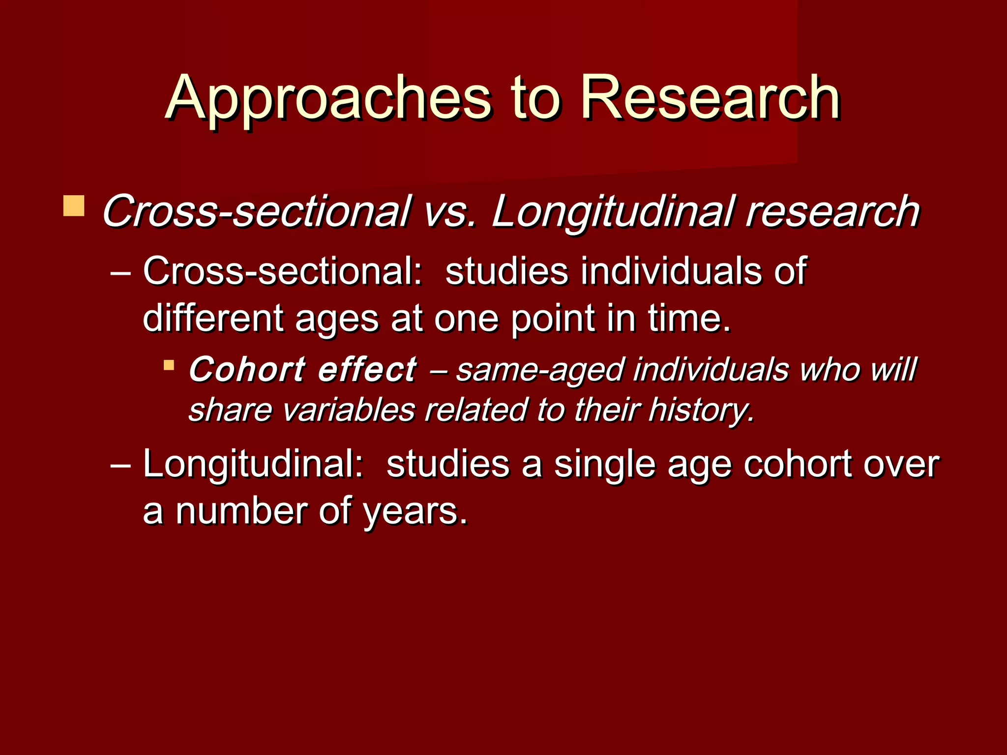 Approaches to ResearchApproaches to Research
 Cross-sectional vs. Longitudinal researchCross-sectional vs. Longitudinal research
– Cross-sectional: studies individuals ofCross-sectional: studies individuals of
different ages at one point in time.different ages at one point in time.
 Cohort effectCohort effect – same-aged individuals who will– same-aged individuals who will
share variables related to their history.share variables related to their history.
– Longitudinal: studies a single age cohort overLongitudinal: studies a single age cohort over
a number of years.a number of years.
 