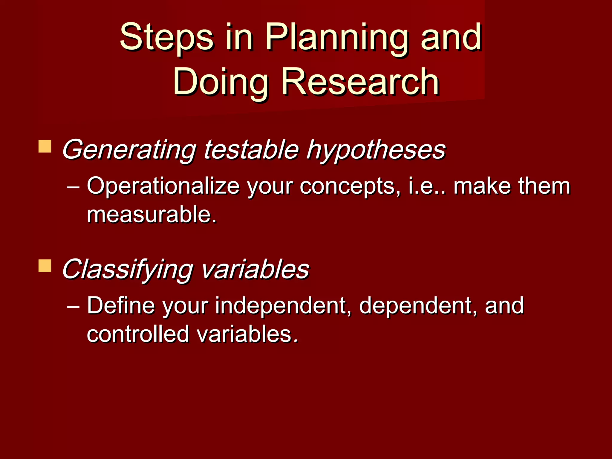 Steps in Planning andSteps in Planning and
Doing ResearchDoing Research
 Generating testable hypothesesGenerating testable hypotheses
– Operationalize your concepts, i.e.. make themOperationalize your concepts, i.e.. make them
measurable.measurable.
 Classifying variablesClassifying variables
– Define your independent, dependent, andDefine your independent, dependent, and
controlled variablescontrolled variables..
 