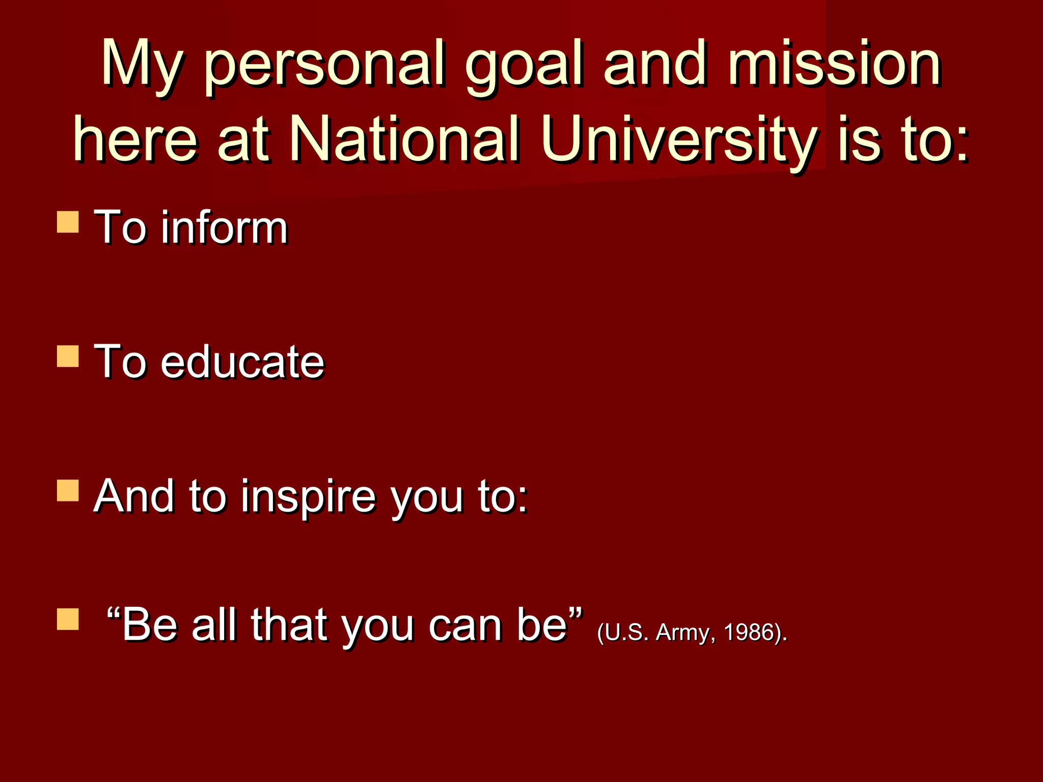 My personal goal and missionMy personal goal and mission
here at National University is to:here at National University is to:
 To informTo inform
 To educateTo educate
 And to inspire you to:And to inspire you to:
 ““Be all that you can be”Be all that you can be” (U.S. Army, 1986).(U.S. Army, 1986).
 