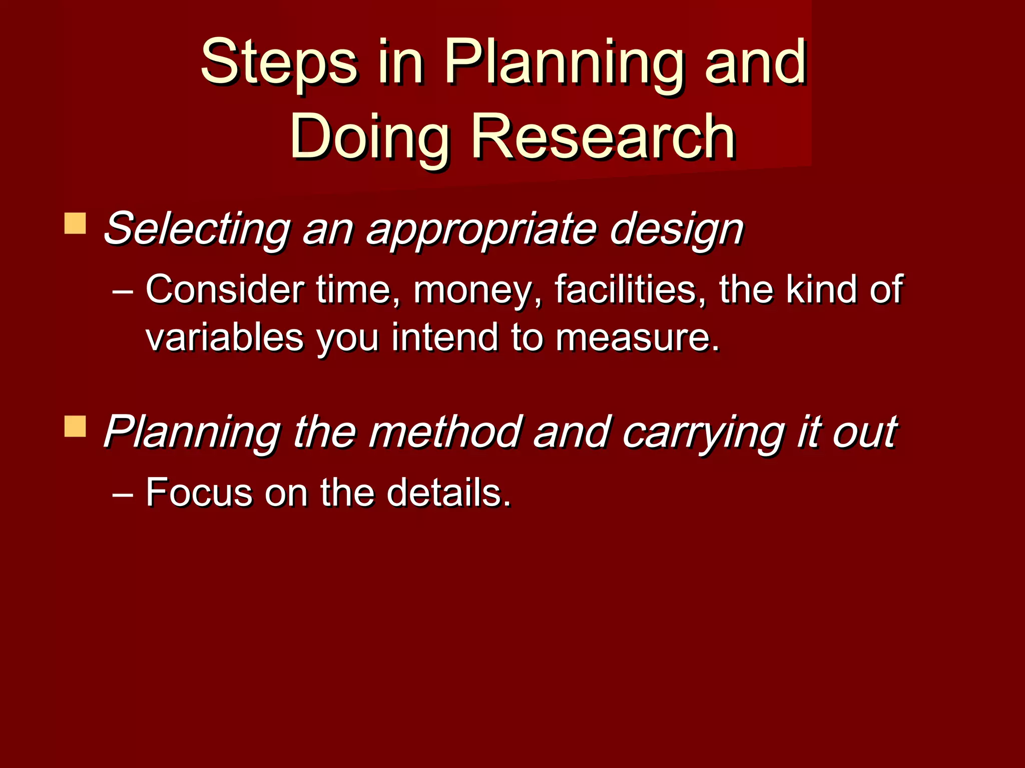  Selecting an appropriate designSelecting an appropriate design
– Consider time, money, facilities, the kind ofConsider time, money, facilities, the kind of
variables you intend to measure.variables you intend to measure.
 Planning the method and carrying it outPlanning the method and carrying it out
– Focus on the details.Focus on the details.
Steps in Planning andSteps in Planning and
Doing ResearchDoing Research
 