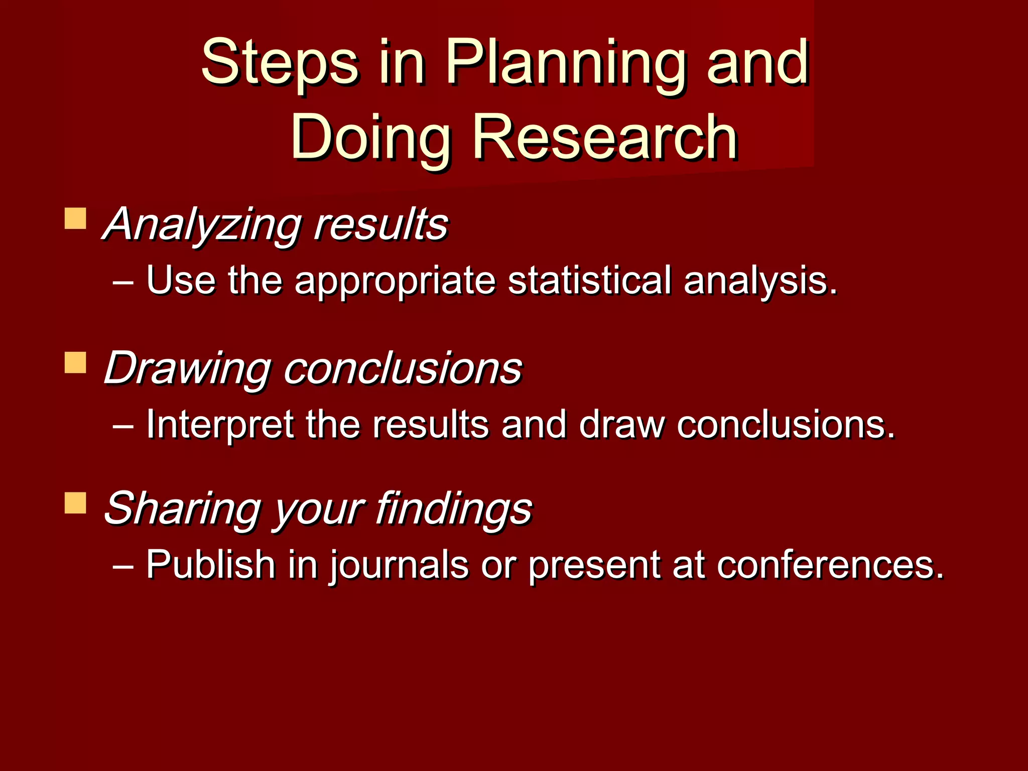 Steps in Planning andSteps in Planning and
Doing ResearchDoing Research
 Analyzing resultsAnalyzing results
– Use the appropriate statistical analysis.Use the appropriate statistical analysis.
 Drawing conclusionsDrawing conclusions
– Interpret the results and draw conclusions.Interpret the results and draw conclusions.
 Sharing your findingsSharing your findings
– Publish in journals or present at conferences.Publish in journals or present at conferences.
 