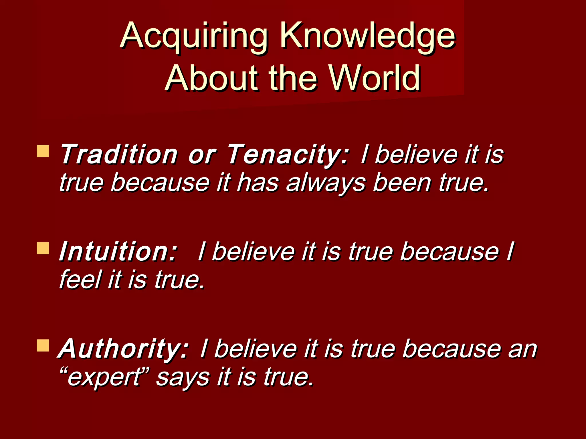 Acquiring KnowledgeAcquiring Knowledge
About the WorldAbout the World
 Tradition or Tenacity:Tradition or Tenacity: I believe it isI believe it is
true because it has always been true.true because it has always been true.
 Intuition:Intuition: I believe it is true because II believe it is true because I
feel it is true.feel it is true.
 Authority:Authority: I believe it is true because anI believe it is true because an
““expertexpert”” says it is true.says it is true.
 